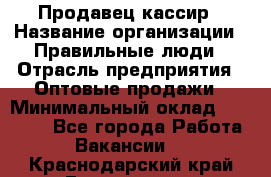 Продавец-кассир › Название организации ­ Правильные люди › Отрасль предприятия ­ Оптовые продажи › Минимальный оклад ­ 25 000 - Все города Работа » Вакансии   . Краснодарский край,Геленджик г.